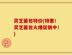 灵芝菌包特价(特惠！灵芝菌包火爆促销中！)