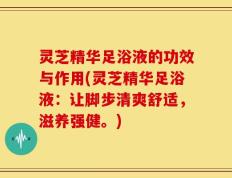 灵芝精华足浴液的功效与作用(灵芝精华足浴液：让脚步清爽舒适，滋养强健。)