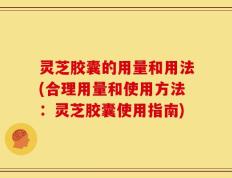 灵芝胶囊的用量和用法(合理用量和使用方法：灵芝胶囊使用指南)