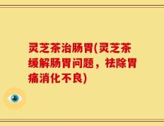 灵芝茶治肠胃(灵芝茶缓解肠胃问题，祛除胃痛消化不良)