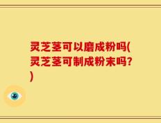 灵芝茎可以磨成粉吗(灵芝茎可制成粉末吗？)