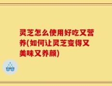 灵芝怎么使用好吃又营养(如何让灵芝变得又美味又养颜)