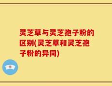 灵芝草与灵芝孢子粉的区别(灵芝草和灵芝孢子粉的异同)