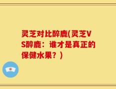 灵芝对比醉鹿(灵芝VS醉鹿：谁才是真正的保健水果？)