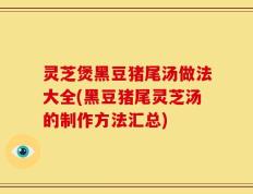 灵芝煲黑豆猪尾汤做法大全(黑豆猪尾灵芝汤的制作方法汇总)