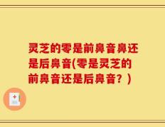 灵芝的零是前鼻音鼻还是后鼻音(零是灵芝的前鼻音还是后鼻音？)