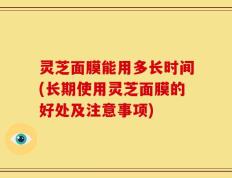灵芝面膜能用多长时间(长期使用灵芝面膜的好处及注意事项)