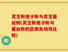 灵芝粉孢子粉与灵芝菌丝粉(灵芝粉孢子粉与菌丝粉的区别及功效比较)