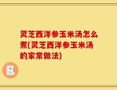 灵芝西洋参玉米汤怎么煮(灵芝西洋参玉米汤的家常做法)
