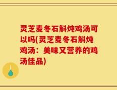 灵芝麦冬石斛炖鸡汤可以吗(灵芝麦冬石斛炖鸡汤：美味又营养的鸡汤佳品)