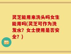 灵芝能用来洗头吗女生能用吗(灵芝可作为洗发水？女士使用是否安全？)
