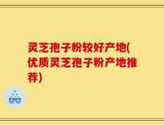 灵芝孢子粉较好产地(优质灵芝孢子粉产地推荐)