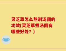 灵芝草怎么熬制汤圆的功效(灵芝草煮汤圆有哪些好处？)
