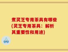 煮灵芝专用茶具有哪些(灵芝专用茶具：解析其重要性和用途)