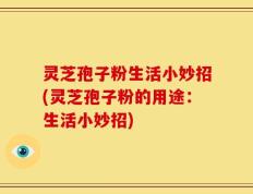 灵芝孢子粉生活小妙招(灵芝孢子粉的用途：生活小妙招)