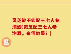 灵芝能不能配三七人参泡酒(灵芝配三七人参泡酒，有何效果？)