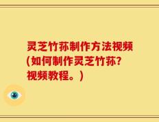 灵芝竹荪制作方法视频(如何制作灵芝竹荪？视频教程。)