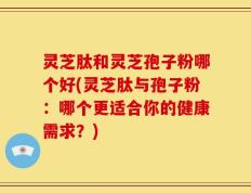灵芝肽和灵芝孢子粉哪个好(灵芝肽与孢子粉：哪个更适合你的健康需求？)