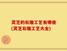 灵芝的石雕工艺有哪些(灵芝石雕工艺大全)