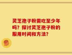 灵芝孢子粉需吃至少年吗？探讨灵芝孢子粉的服用时间和方法？