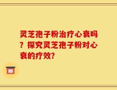 灵芝孢子粉治疗心衰吗？探究灵芝孢子粉对心衰的疗效？