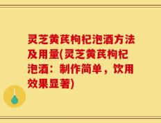 灵芝黄芪枸杞泡酒方法及用量(灵芝黄芪枸杞泡酒：制作简单，饮用效果显著)