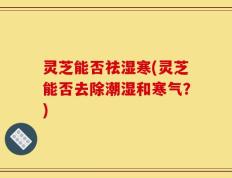 灵芝能否祛湿寒(灵芝能否去除潮湿和寒气？)