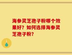 海参灵芝孢子粉哪个效果好？如何选择海参灵芝孢子粉？