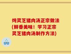 炖灵芝猪肉汤正宗做法(鲜香美味！学习正宗灵芝猪肉汤制作方法)