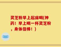 灵芝粉早上起床喝(神药！早上喝一杯灵芝粉，身体倍棒！)