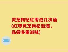 灵芝枸杞红枣泡几次酒(红枣灵芝枸杞泡酒，品尝多重滋味)