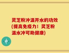 灵芝粉冲温开水的功效(提高免疫力！灵芝粉温水冲可助健康)