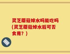 灵芝蘑菇焯水吗能吃吗(灵芝蘑菇焯水后可否食用？)