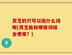 灵芝的只可以组什么词呢(灵芝能和哪些词组合使用？)