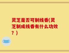 灵芝是否可制线香(灵芝制成线香有什么功效？)