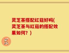 灵芝茶搭配红菇好吗(灵芝茶与红菇的搭配效果如何？)
