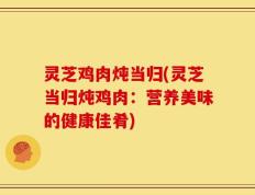 灵芝鸡肉炖当归(灵芝当归炖鸡肉：营养美味的健康佳肴)