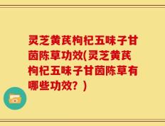 灵芝黄芪枸杞五味子甘茵陈草功效(灵芝黄芪枸杞五味子甘茵陈草有哪些功效？)