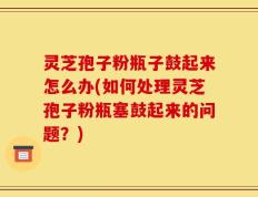 灵芝孢子粉瓶子鼓起来怎么办(如何处理灵芝孢子粉瓶塞鼓起来的问题？)