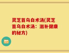 灵芝首乌白术汤(灵芝首乌白术汤：滋补健康的秘方)