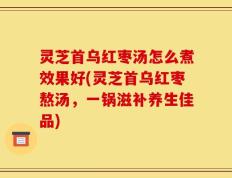 灵芝首乌红枣汤怎么煮效果好(灵芝首乌红枣熬汤，一锅滋补养生佳品)