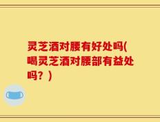 灵芝酒对腰有好处吗(喝灵芝酒对腰部有益处吗？)