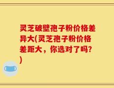 灵芝破壁孢子粉价格差异大(灵芝孢子粉价格差距大，你选对了吗？)