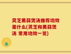 灵芝黑蒜煲汤推荐功效是什么(灵芝和黑蒜煲汤 常用功效一览)