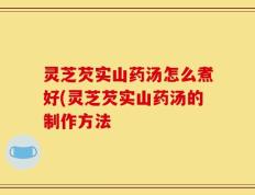 灵芝芡实山药汤怎么煮好(灵芝芡实山药汤的制作方法