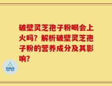 破壁灵芝孢子粉喝会上火吗？解析破壁灵芝孢子粉的营养成分及其影响？