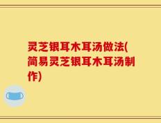 灵芝银耳木耳汤做法(简易灵芝银耳木耳汤制作)