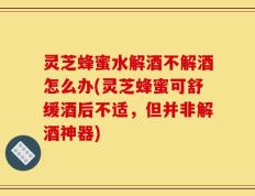 灵芝蜂蜜水解酒不解酒怎么办(灵芝蜂蜜可舒缓酒后不适，但并非解酒神器)