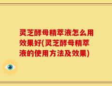 灵芝酵母精萃液怎么用效果好(灵芝酵母精萃液的使用方法及效果)