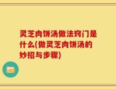 灵芝肉饼汤做法窍门是什么(做灵芝肉饼汤的妙招与步骤)